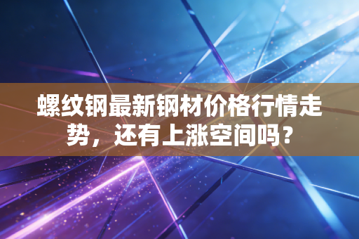 螺纹钢最新钢材价格行情走势，还有上涨空间吗？