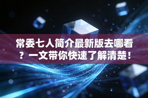 常委七人简介最新版去哪看？一文带你快速了解清楚！