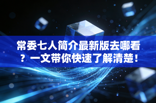 常委七人简介最新版去哪看？一文带你快速了解清楚！