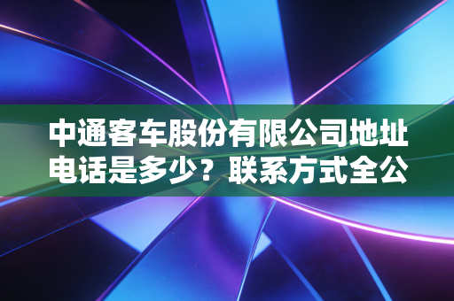 中通客车股份有限公司地址电话是多少？联系方式全公开！