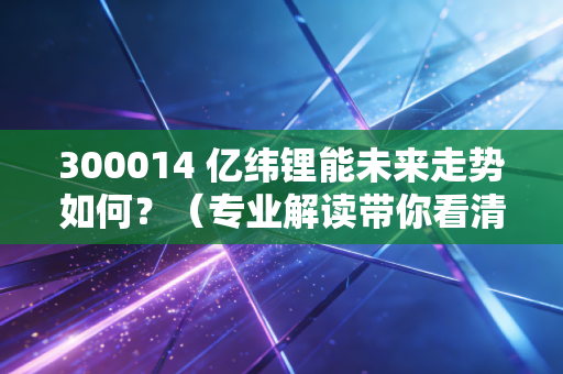 300014 亿纬锂能未来走势如何？（专业解读带你看清前景）