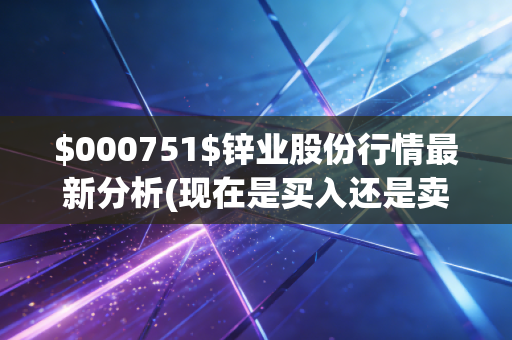 $000751$锌业股份行情最新分析(现在是买入还是卖出的好时机？)