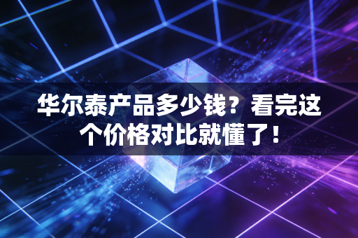 华尔泰产品多少钱？看完这个价格对比就懂了！