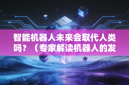 智能机器人未来会取代人类吗？（专家解读机器人的发展趋势）