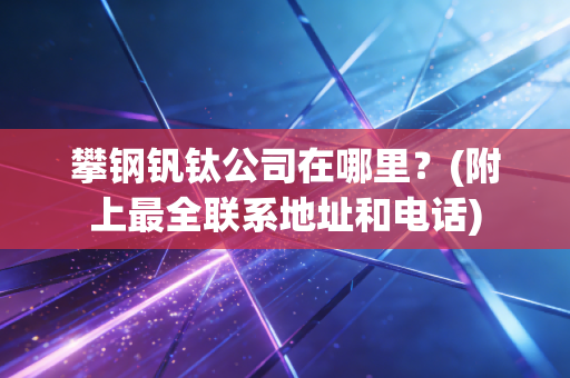 攀钢钒钛公司在哪里？(附上最全联系地址和电话)