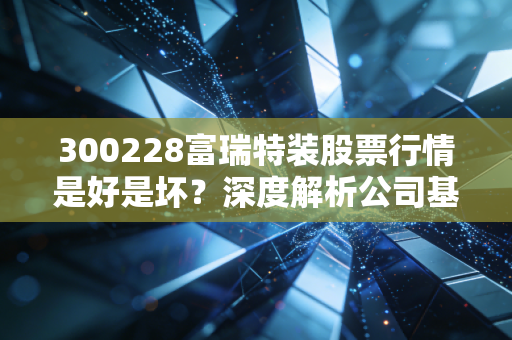 300228富瑞特装股票行情是好是坏？深度解析公司基本面！