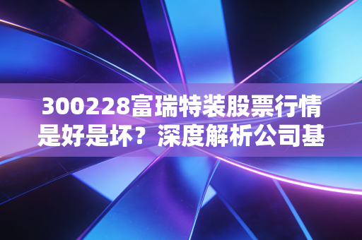 300228富瑞特装股票行情是好是坏？深度解析公司基本面！