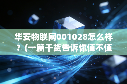华安物联网001028怎么样？(一篇干货告诉你值不值得投)