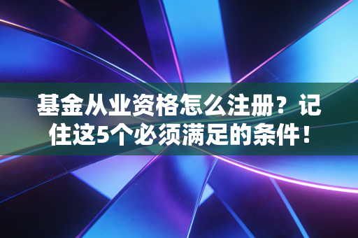 基金从业资格怎么注册？记住这5个必须满足的条件！