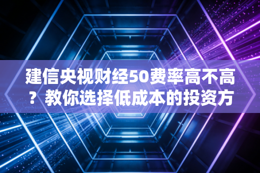 建信央视财经50费率高不高？教你选择低成本的投资方式！