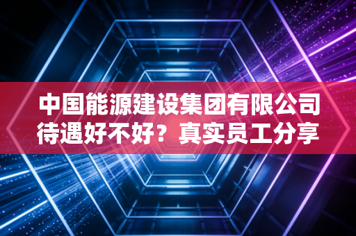 中国能源建设集团有限公司待遇好不好？真实员工分享薪资与福利。