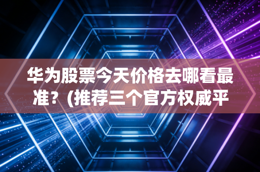 华为股票今天价格去哪看最准？(推荐三个官方权威平台)