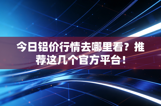 今日铝价行情去哪里看？推荐这几个官方平台！