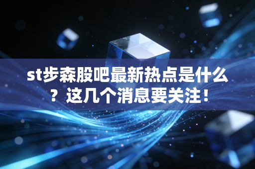 st步森股吧最新热点是什么？这几个消息要关注！