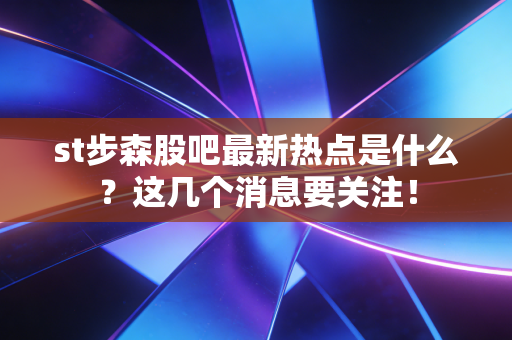 st步森股吧最新热点是什么？这几个消息要关注！