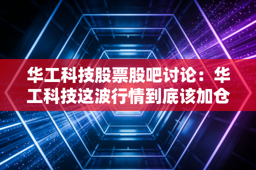 华工科技股票股吧讨论：华工科技这波行情到底该加仓吗？