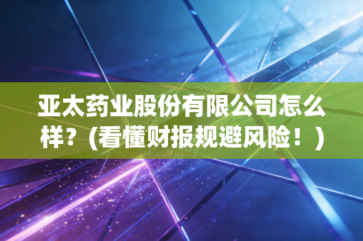 亚太药业股份有限公司怎么样？(看懂财报规避风险！)