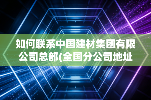 如何联系中国建材集团有限公司总部(全国分公司地址电话全公开)