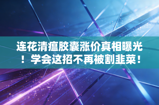 连花清瘟胶囊涨价真相曝光！学会这招不再被割韭菜！