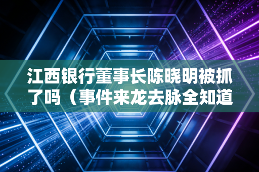 江西银行董事长陈晓明被抓了吗（事件来龙去脉全知道）