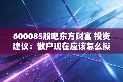 600085股吧东方财富 投资建议：散户现在应该怎么操作？