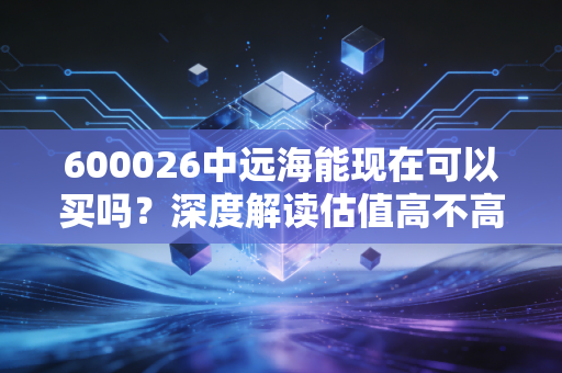 600026中远海能现在可以买吗？深度解读估值高不高值不值得买！