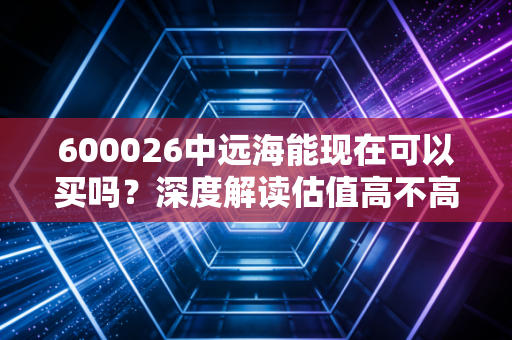600026中远海能现在可以买吗？深度解读估值高不高值不值得买！
