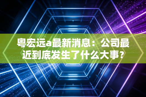 粤宏远a最新消息：公司最近到底发生了什么大事？