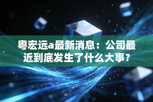 粤宏远a最新消息：公司最近到底发生了什么大事？