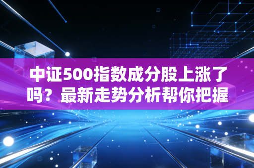 中证500指数成分股上涨了吗？最新走势分析帮你把握机会！