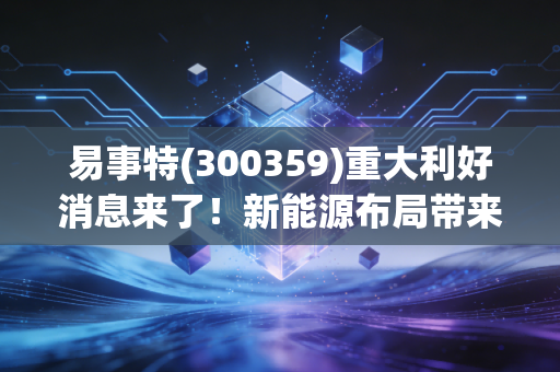 易事特(300359)重大利好消息来了！新能源布局带来新增长