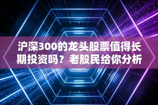 沪深300的龙头股票值得长期投资吗？老股民给你分析！