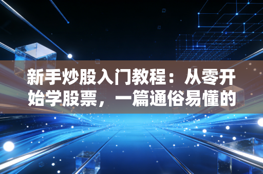 新手炒股入门教程：从零开始学股票，一篇通俗易懂的实操攻略