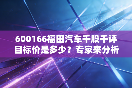 600166福田汽车千股千评目标价是多少？专家来分析！