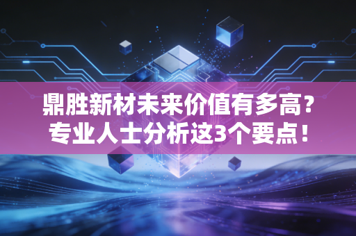 鼎胜新材未来价值有多高？专业人士分析这3个要点！
