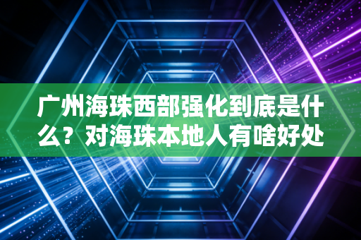 广州海珠西部强化到底是什么？对海珠本地人有啥好处？
