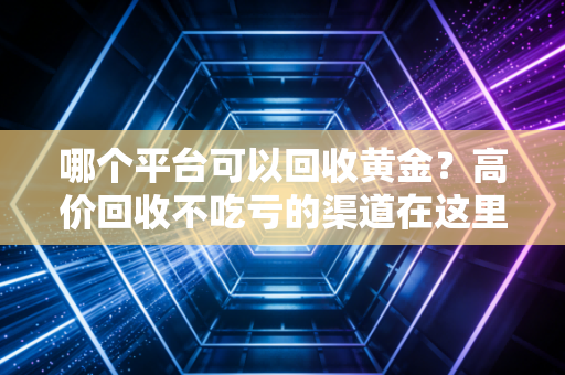 哪个平台可以回收黄金？高价回收不吃亏的渠道在这里！
