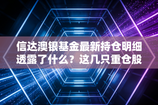 信达澳银基金最新持仓明细透露了什么？这几只重仓股亮眼！
