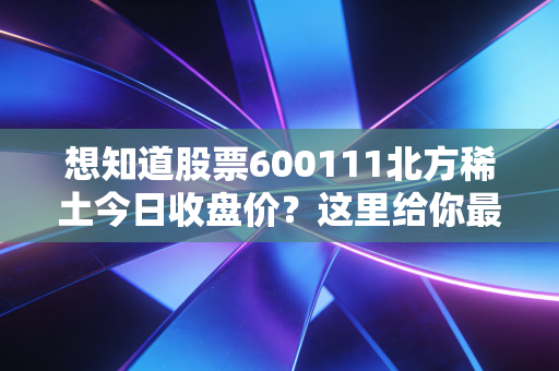 想知道股票600111北方稀土今日收盘价？这里给你最全数据！