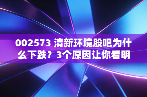 002573 清新环境股吧为什么下跌？3个原因让你看明白！