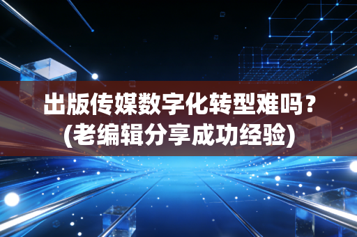 出版传媒数字化转型难吗？(老编辑分享成功经验)