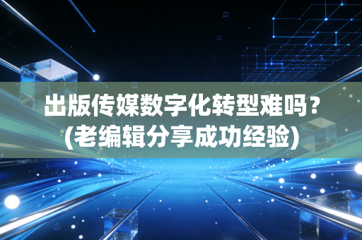 出版传媒数字化转型难吗？(老编辑分享成功经验)