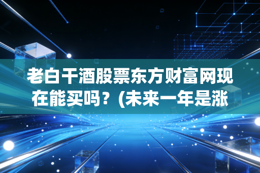 老白干酒股票东方财富网现在能买吗？(未来一年是涨是跌？)