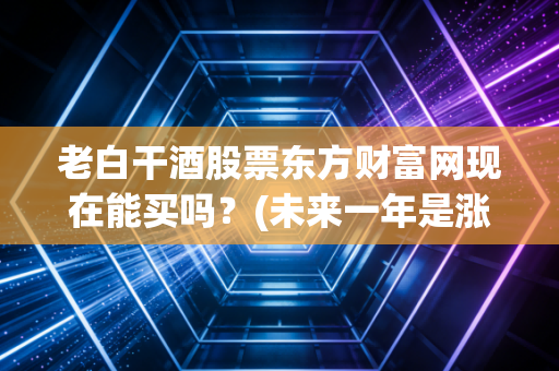 老白干酒股票东方财富网现在能买吗？(未来一年是涨是跌？)