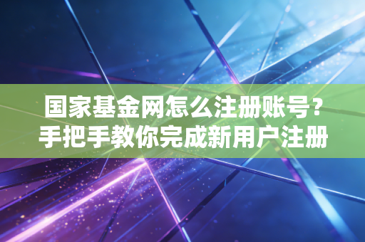 国家基金网怎么注册账号？手把手教你完成新用户注册