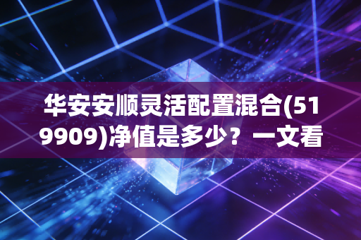 华安安顺灵活配置混合(519909)净值是多少？一文看懂最新走势分析！
