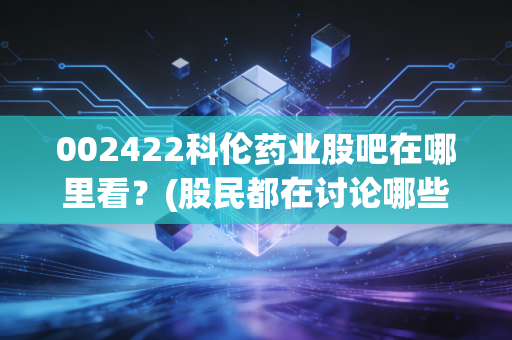 002422科伦药业股吧在哪里看？(股民都在讨论哪些热点)