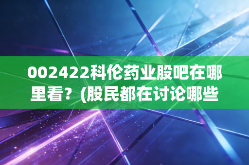 002422科伦药业股吧在哪里看？(股民都在讨论哪些热点)