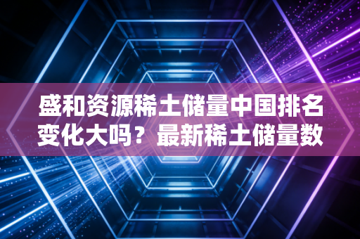 盛和资源稀土储量中国排名变化大吗？最新稀土储量数据揭秘！