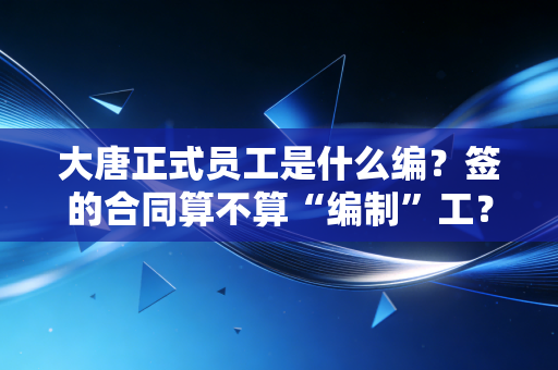 大唐正式员工是什么编？签的合同算不算“编制”工？